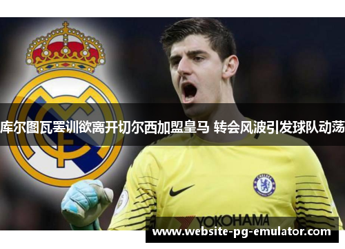 库尔图瓦罢训欲离开切尔西加盟皇马 转会风波引发球队动荡