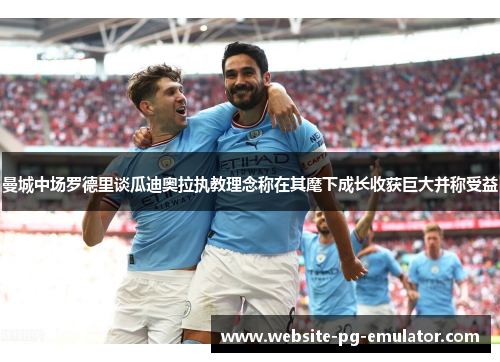 曼城中场罗德里谈瓜迪奥拉执教理念称在其麾下成长收获巨大并称受益