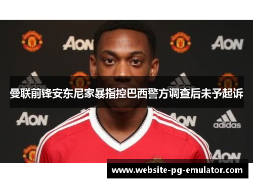 曼联前锋安东尼家暴指控巴西警方调查后未予起诉