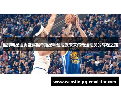 篮球明星选秀盛宴揭幕新星崛起成就未来传奇运动员的辉煌之路