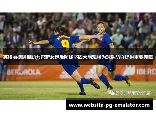 英格丽德恩根助力巴萨女足后防线坚固大局观强为球队防守提供重要保障