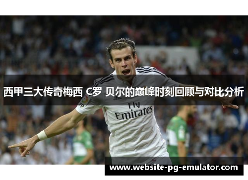 西甲三大传奇梅西 C罗 贝尔的巅峰时刻回顾与对比分析
