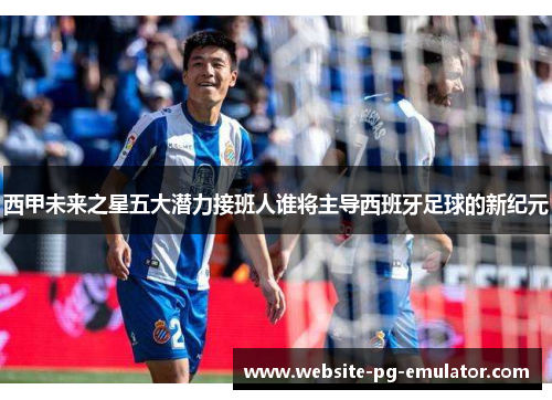 西甲未来之星五大潜力接班人谁将主导西班牙足球的新纪元